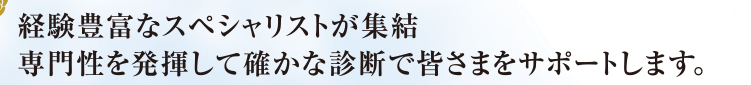 経験豊富なスペシャリストが集結専門性を発揮して確かな診断で皆さまをサポートします。