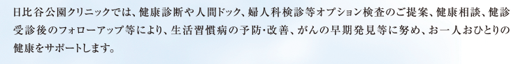 日比谷公園クリニックでは、健康診断や人間ドック、婦人科検診等オプション検査のご提案、健康相談、健診受診後のフォローアップ等により、生活習慣病の予防・改善、がんの早期発見等に努め、お一人おひとりの健康をサポートします。