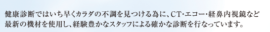 健康診断ではいち早くカラダの不調を見つける為に、CT・エコー・経鼻内視鏡など最新の機材を使用し、経験豊かなスタッフによる確かな診断を行なっています。