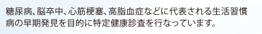 糖尿病、脳卒中、心筋梗塞、高脂血症などに代表される生活習慣病の早期発見を目的に特定健康診査を行なっています。