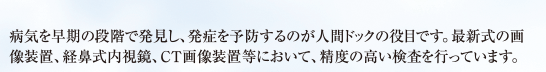 病気を早期の段階で発見し、発症を予防するのが人間ドックの役目です。最新式の画像装置、経鼻式内視鏡、ＣＴ画像装置等において、精度の高い検査を行っています。