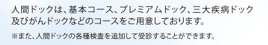 人間ドックは、基本コース、プレミアムドック、三大疾病ドック及びがんドックなどのコースをご用意しております。※また、人間ドックの各種検査を追加して受診することができます。