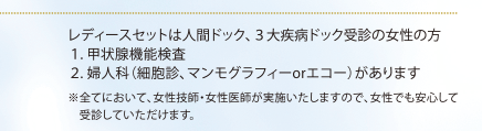 レディースセットは人間ドック、３大疾病ドック受診の女性の方１. 甲状腺機能検査 　　２. 婦人科（細胞診、マンモグラフィーorエコー）があります※全てにおいて、女性技師・女性医師が実施いたしますので、女性でも安心して　受診していただけます。