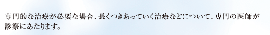 専門的な治療が必要な場合、長くつきあっていく治療などについて、専門の医師が診察にあたります。