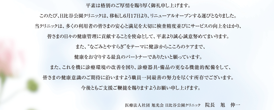 平素は格別のご厚情を賜り厚く御礼申し上げます。このたび、日比谷公園クリニックは、移転し６月１７日より、リニューアルオープンする運びとなりました。当クリニックは、多くの利用者の皆さまの安心と満足を大切に検査精度並びにサービスの向上をはかり、皆さまの日々の健康管理に貢献することを使命として、平素より誠心誠意努めてまいります。　また、“なごみとやすらぎ”をテーマに健診からこころのケアまで、健康をお守りする最良のパートナーでありたいと願っています。　また、これを機に診療環境の改善を図り、診療器具・備品の更なる機能的配備をして、皆さまの健康意識のご期待に沿いますよう職員一同最善の努力を尽くす所存でございます。　今後ともご支援ご鞭撻を賜りますようお願い申し上げます。医療法人社団 旭光会 日比谷公園クリニック　院長　旭　伸一 